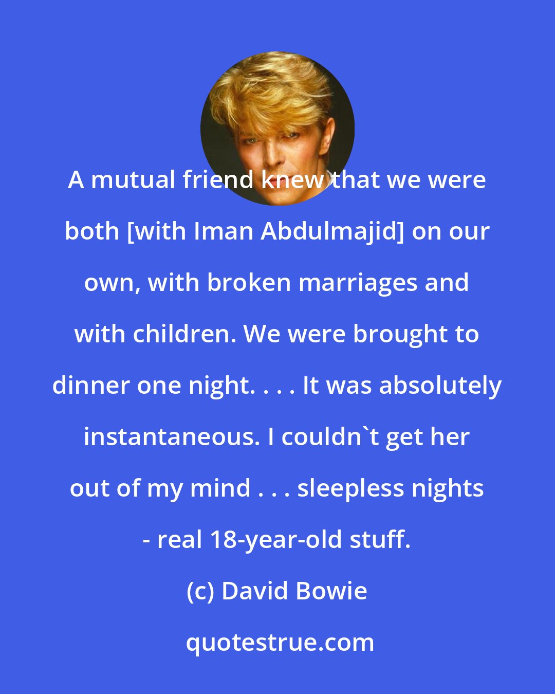 David Bowie: A mutual friend knew that we were both [with Iman Abdulmajid] on our own, with broken marriages and with children. We were brought to dinner one night. . . . It was absolutely instantaneous. I couldn't get her out of my mind . . . sleepless nights - real 18-year-old stuff.