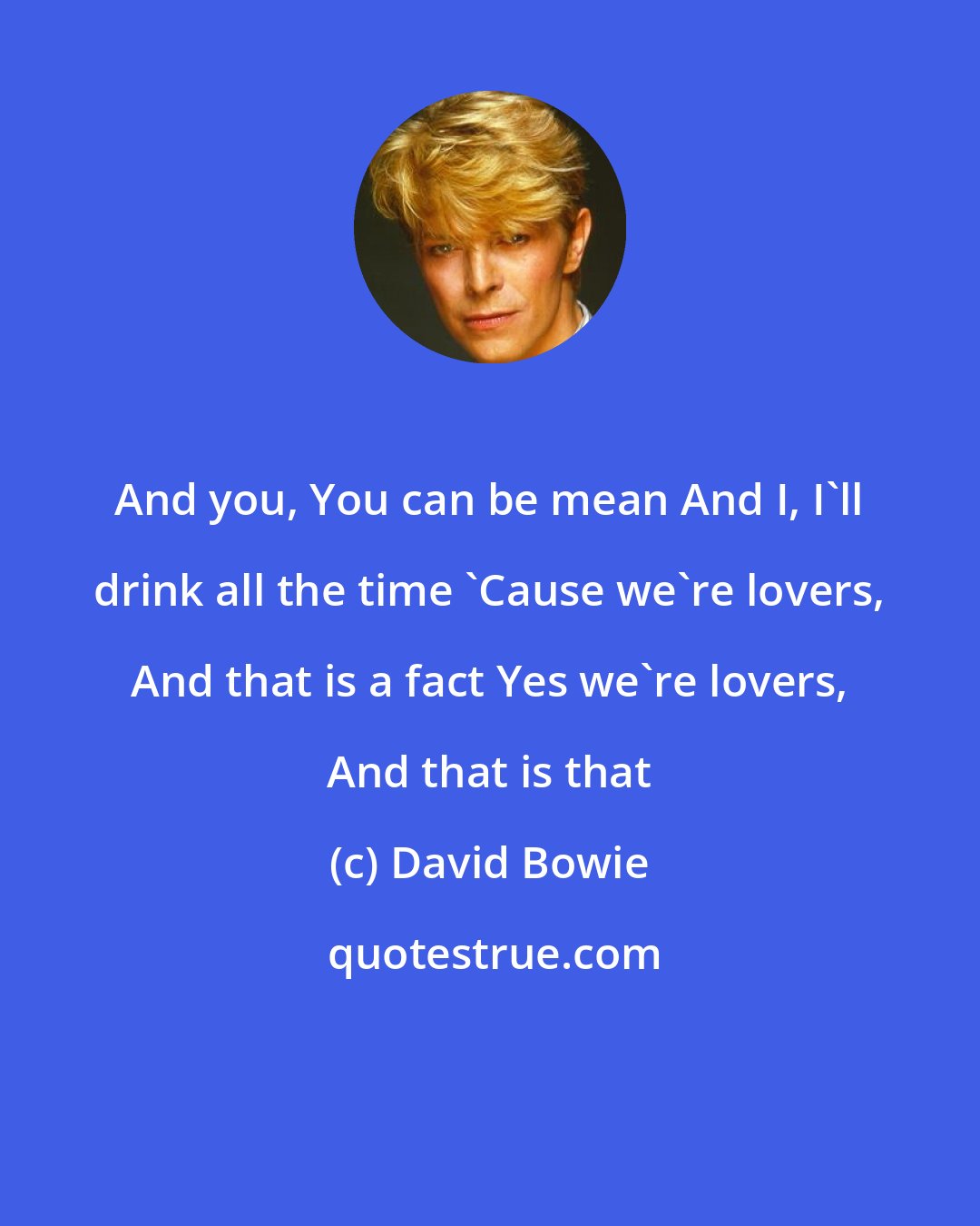 David Bowie: And you, You can be mean And I, I'll drink all the time 'Cause we're lovers, And that is a fact Yes we're lovers, And that is that