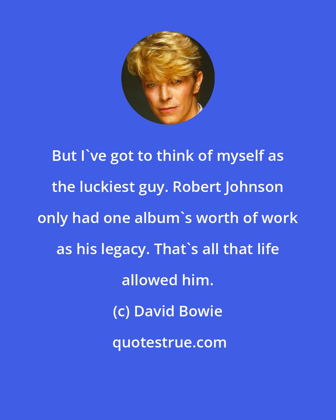 David Bowie: But I've got to think of myself as the luckiest guy. Robert Johnson only had one album's worth of work as his legacy. That's all that life allowed him.