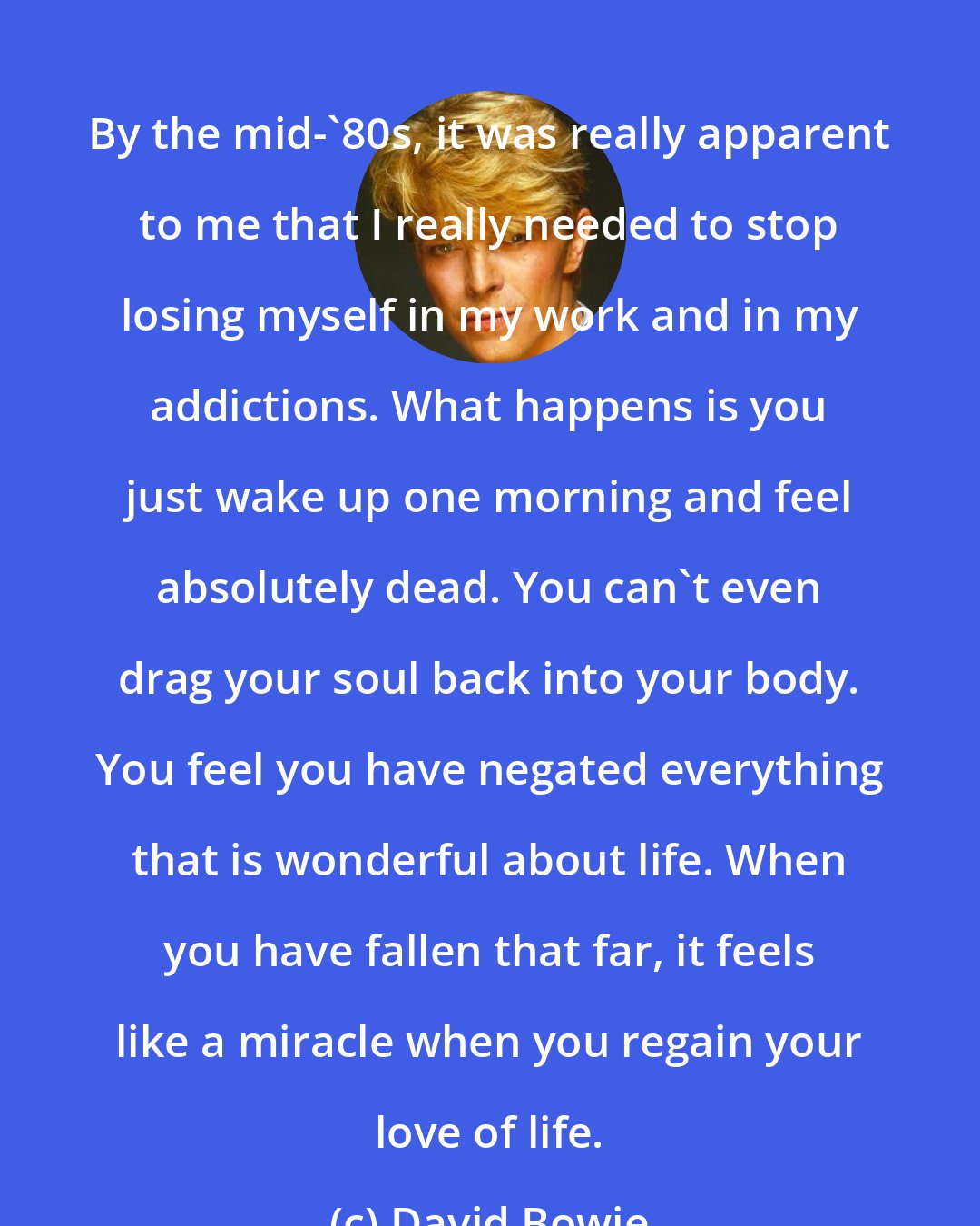David Bowie: By the mid-'80s, it was really apparent to me that I really needed to stop losing myself in my work and in my addictions. What happens is you just wake up one morning and feel absolutely dead. You can't even drag your soul back into your body. You feel you have negated everything that is wonderful about life. When you have fallen that far, it feels like a miracle when you regain your love of life.