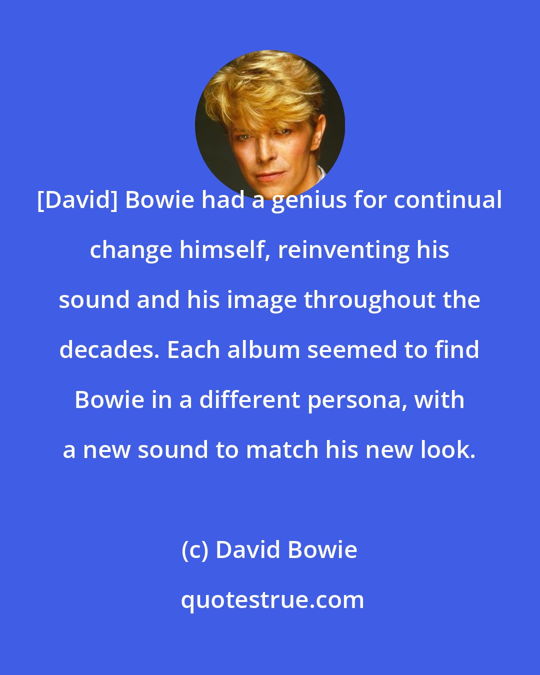 David Bowie: [David] Bowie had a genius for continual change himself, reinventing his sound and his image throughout the decades. Each album seemed to find Bowie in a different persona, with a new sound to match his new look.