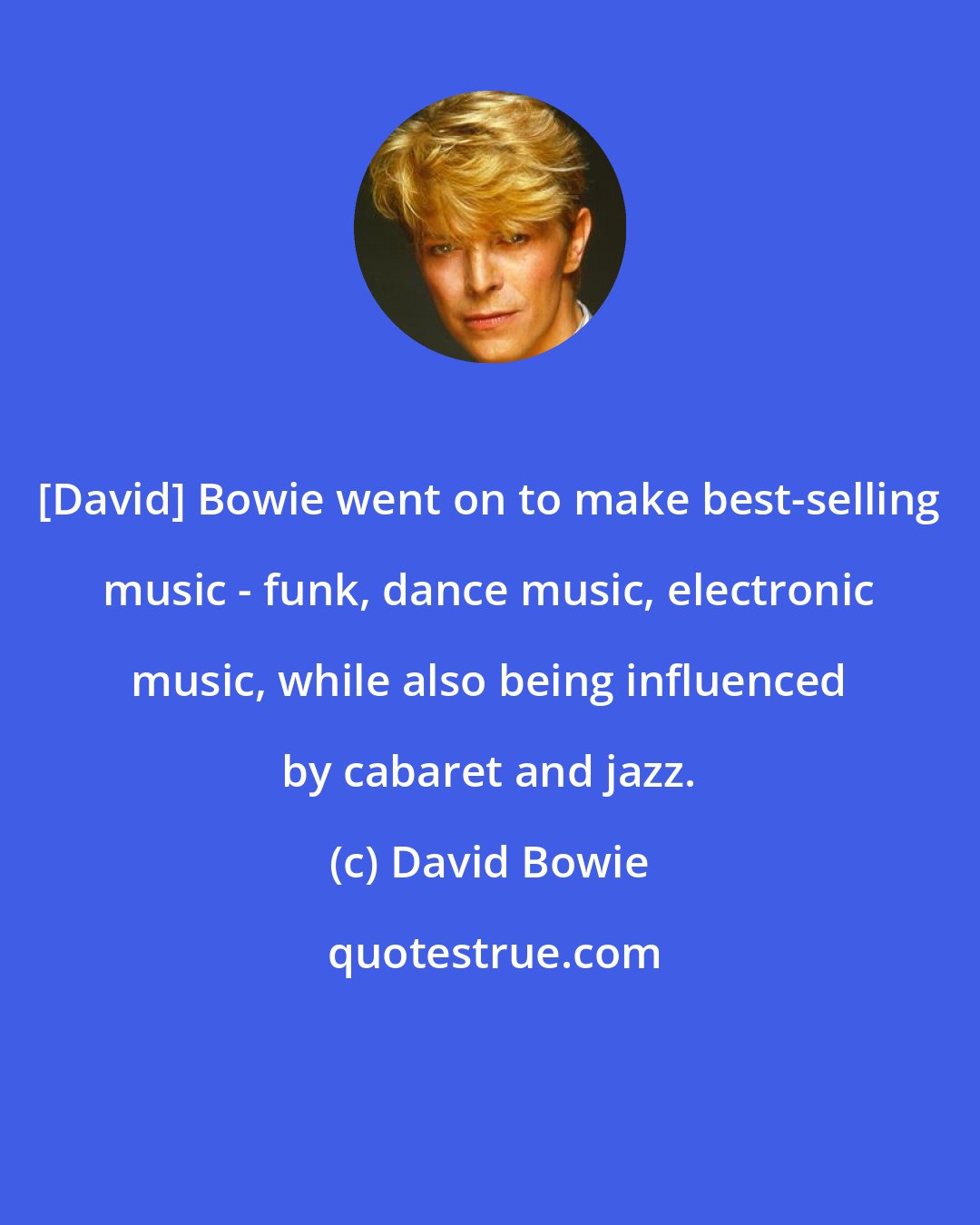 David Bowie: [David] Bowie went on to make best-selling music - funk, dance music, electronic music, while also being influenced by cabaret and jazz.