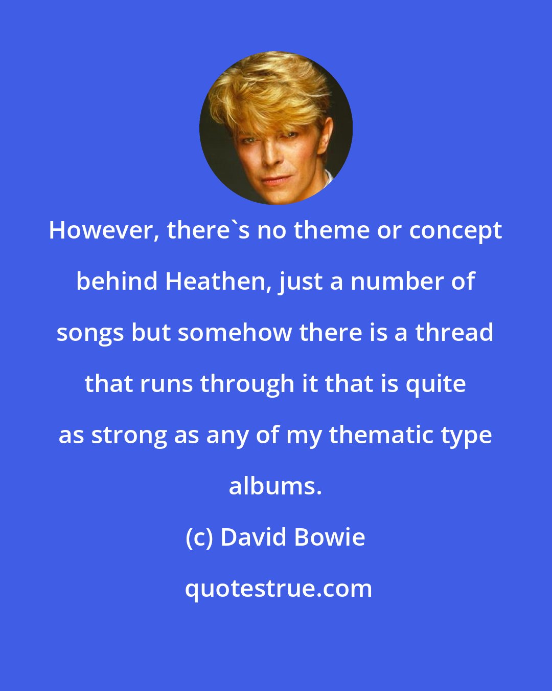 David Bowie: However, there's no theme or concept behind Heathen, just a number of songs but somehow there is a thread that runs through it that is quite as strong as any of my thematic type albums.