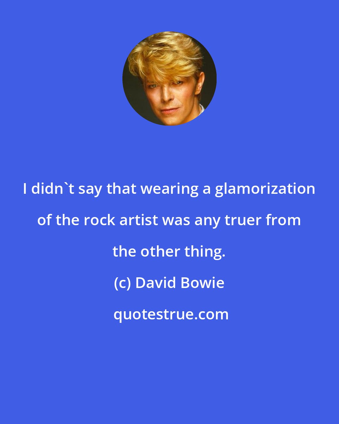 David Bowie: I didn't say that wearing a glamorization of the rock artist was any truer from the other thing.