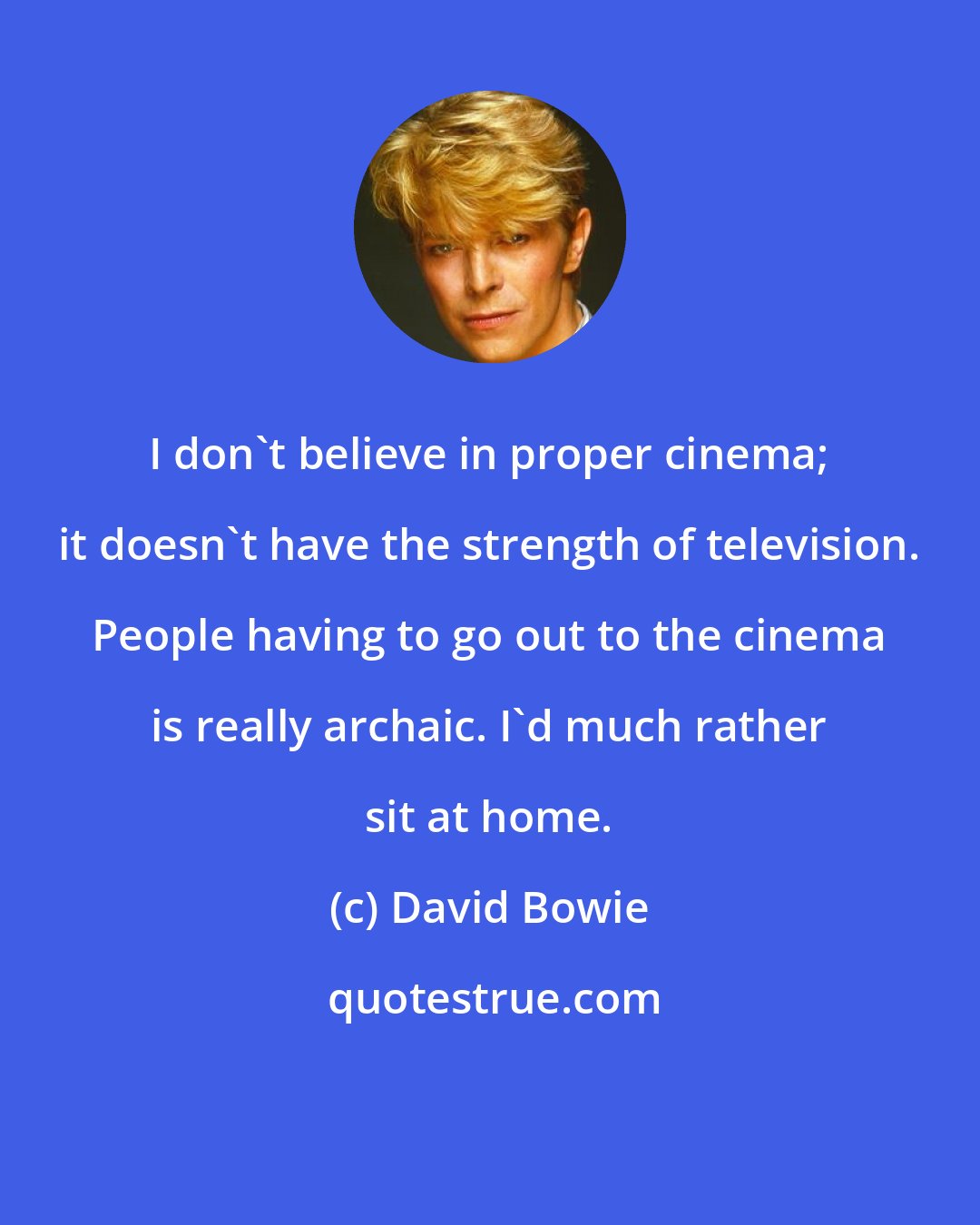 David Bowie: I don't believe in proper cinema; it doesn't have the strength of television. People having to go out to the cinema is really archaic. I'd much rather sit at home.