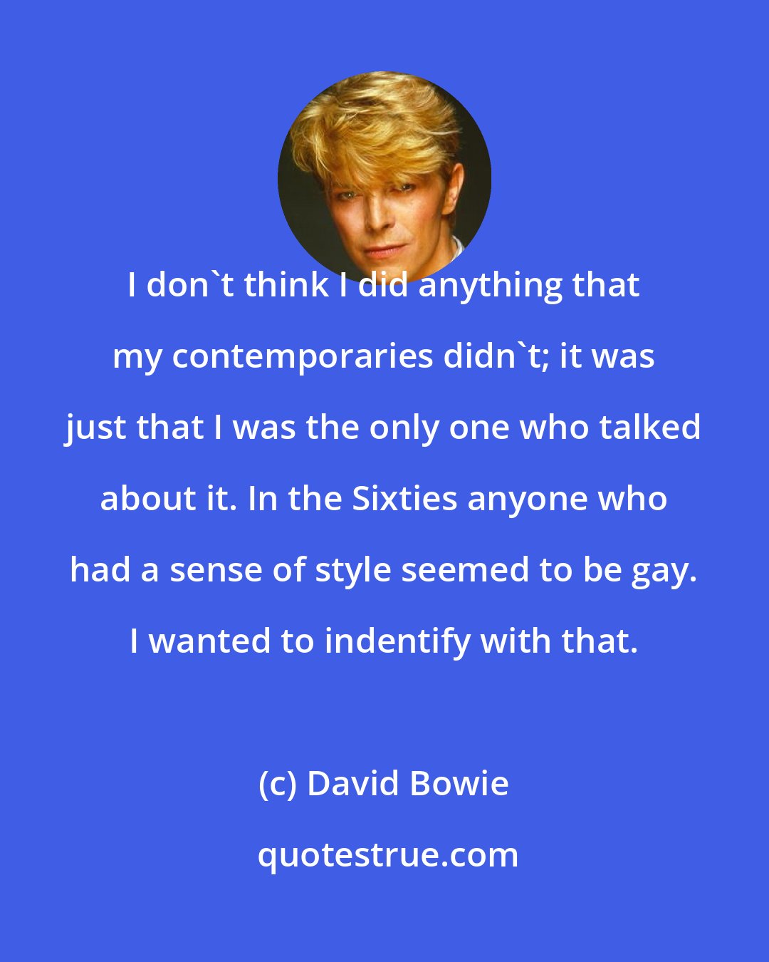 David Bowie: I don't think I did anything that my contemporaries didn't; it was just that I was the only one who talked about it. In the Sixties anyone who had a sense of style seemed to be gay. I wanted to indentify with that.