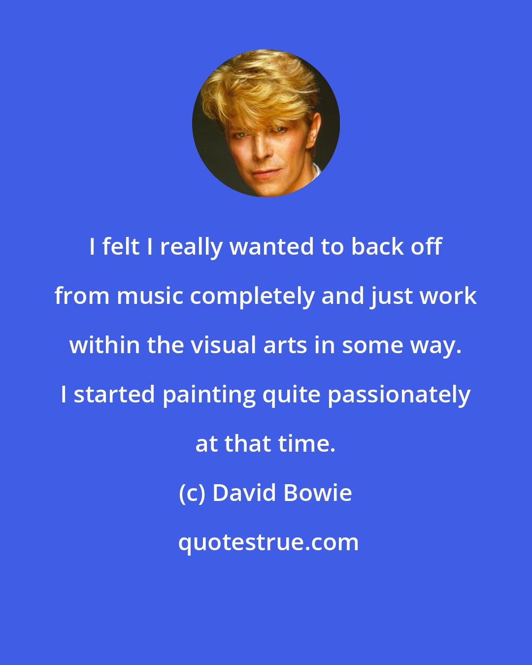 David Bowie: I felt I really wanted to back off from music completely and just work within the visual arts in some way. I started painting quite passionately at that time.