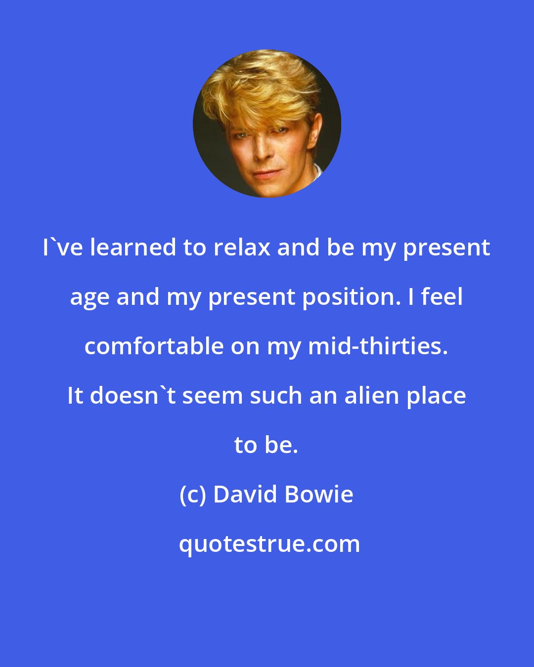 David Bowie: I've learned to relax and be my present age and my present position. I feel comfortable on my mid-thirties. It doesn't seem such an alien place to be.