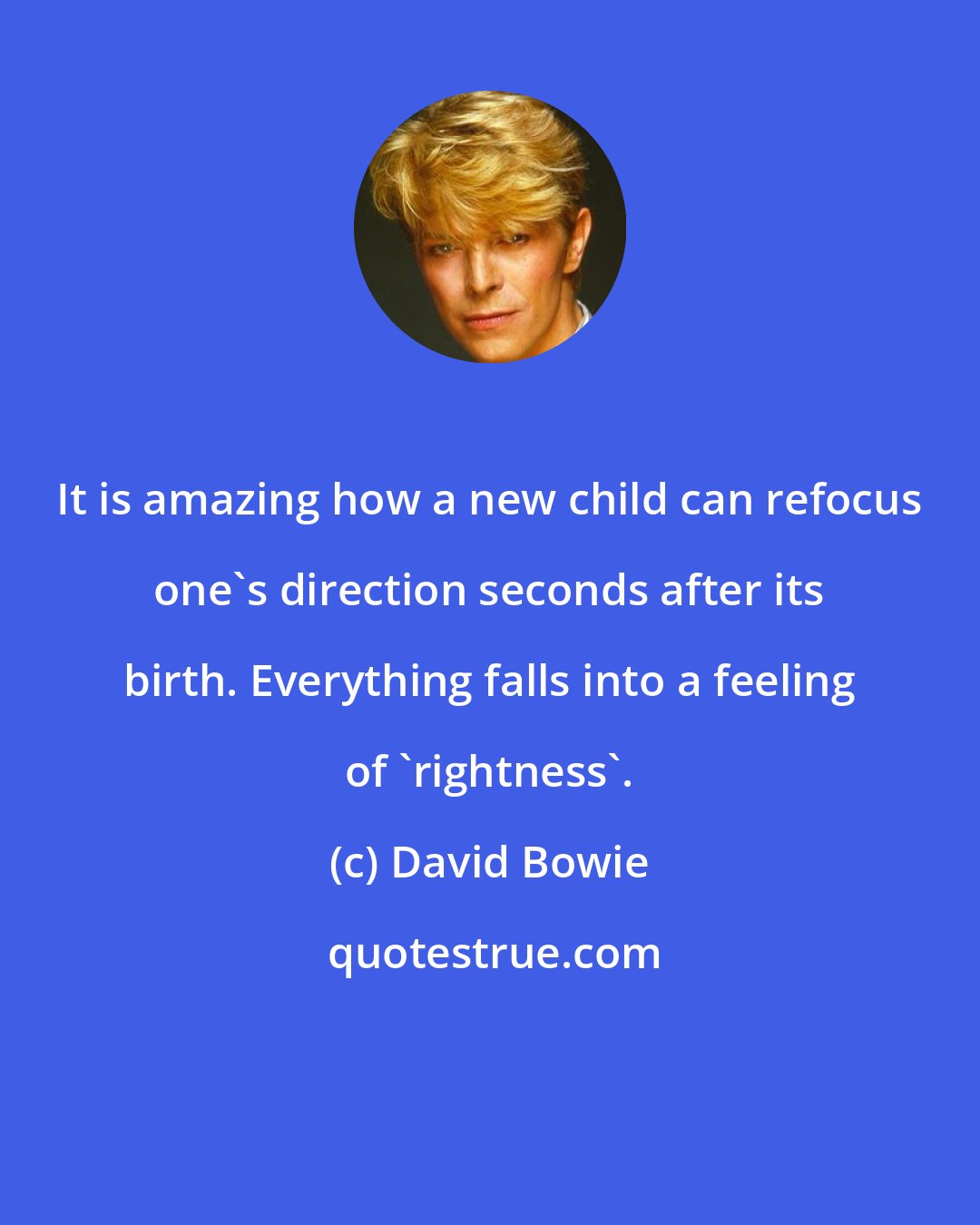 David Bowie: It is amazing how a new child can refocus one's direction seconds after its birth. Everything falls into a feeling of 'rightness'.