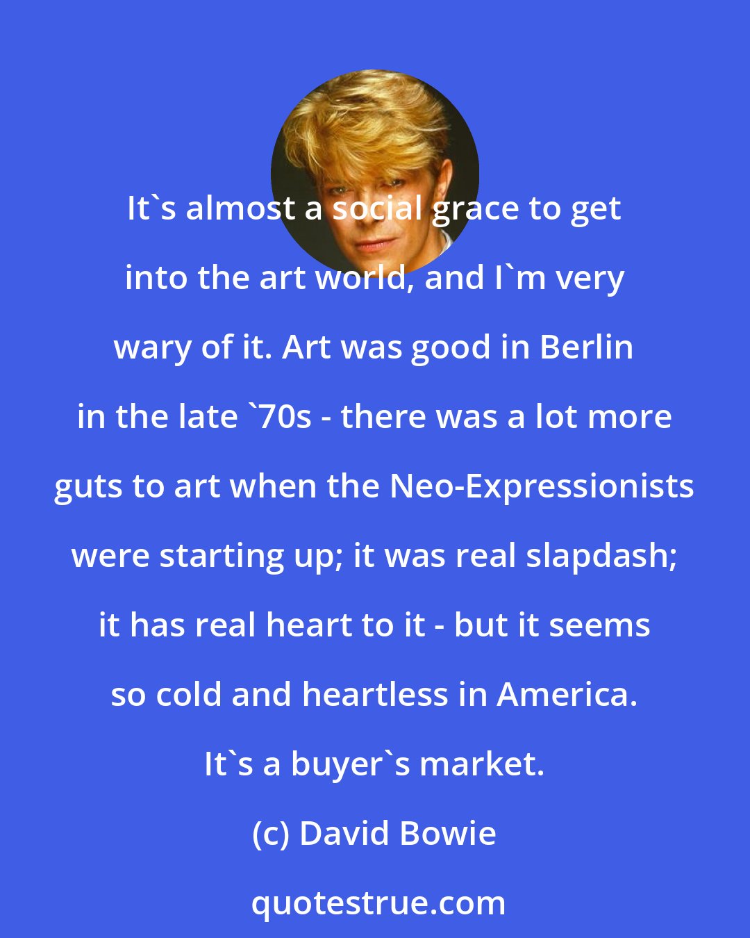 David Bowie: It's almost a social grace to get into the art world, and I'm very wary of it. Art was good in Berlin in the late '70s - there was a lot more guts to art when the Neo-Expressionists were starting up; it was real slapdash; it has real heart to it - but it seems so cold and heartless in America. It's a buyer's market.