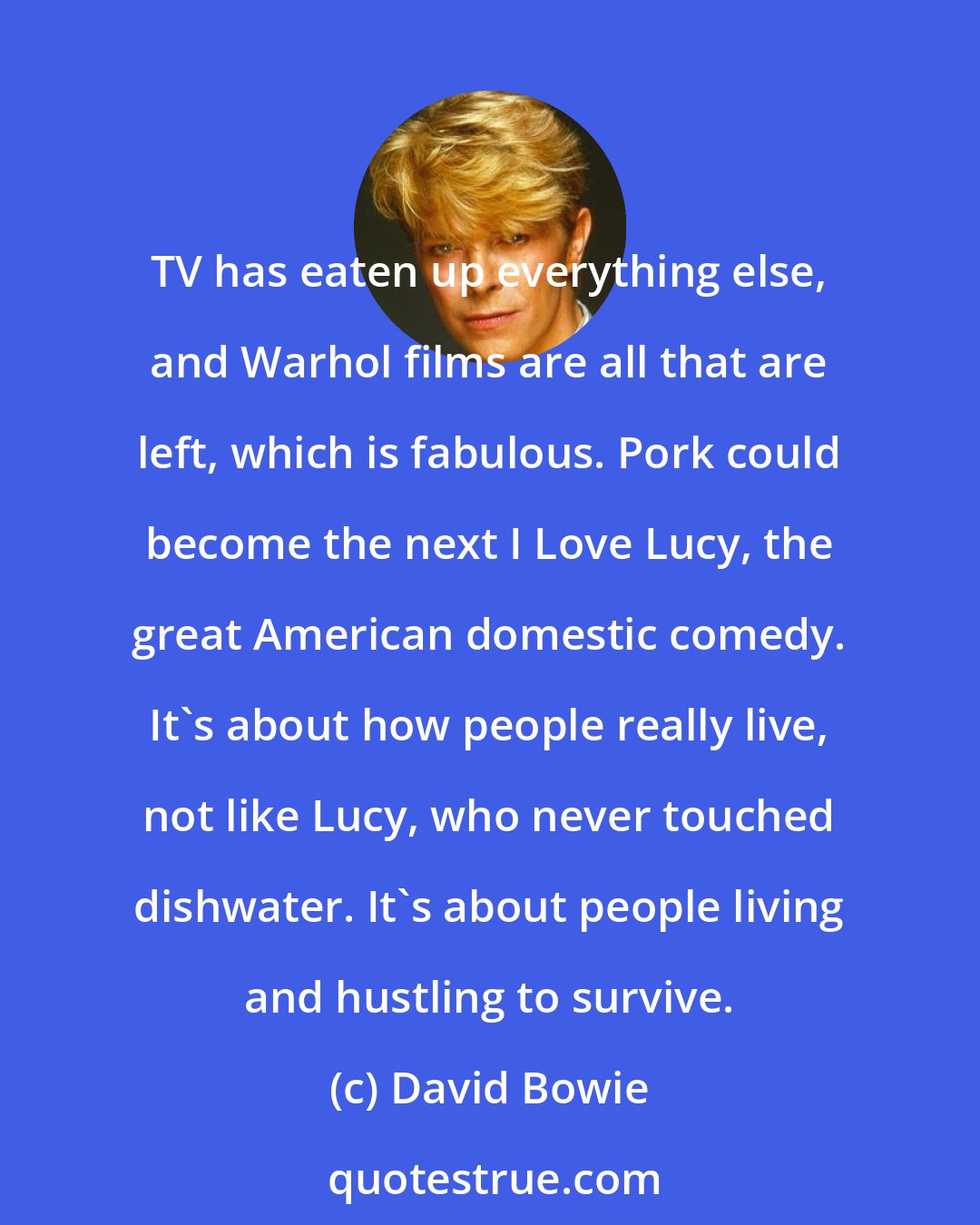 David Bowie: TV has eaten up everything else, and Warhol films are all that are left, which is fabulous. Pork could become the next I Love Lucy, the great American domestic comedy. It's about how people really live, not like Lucy, who never touched dishwater. It's about people living and hustling to survive.