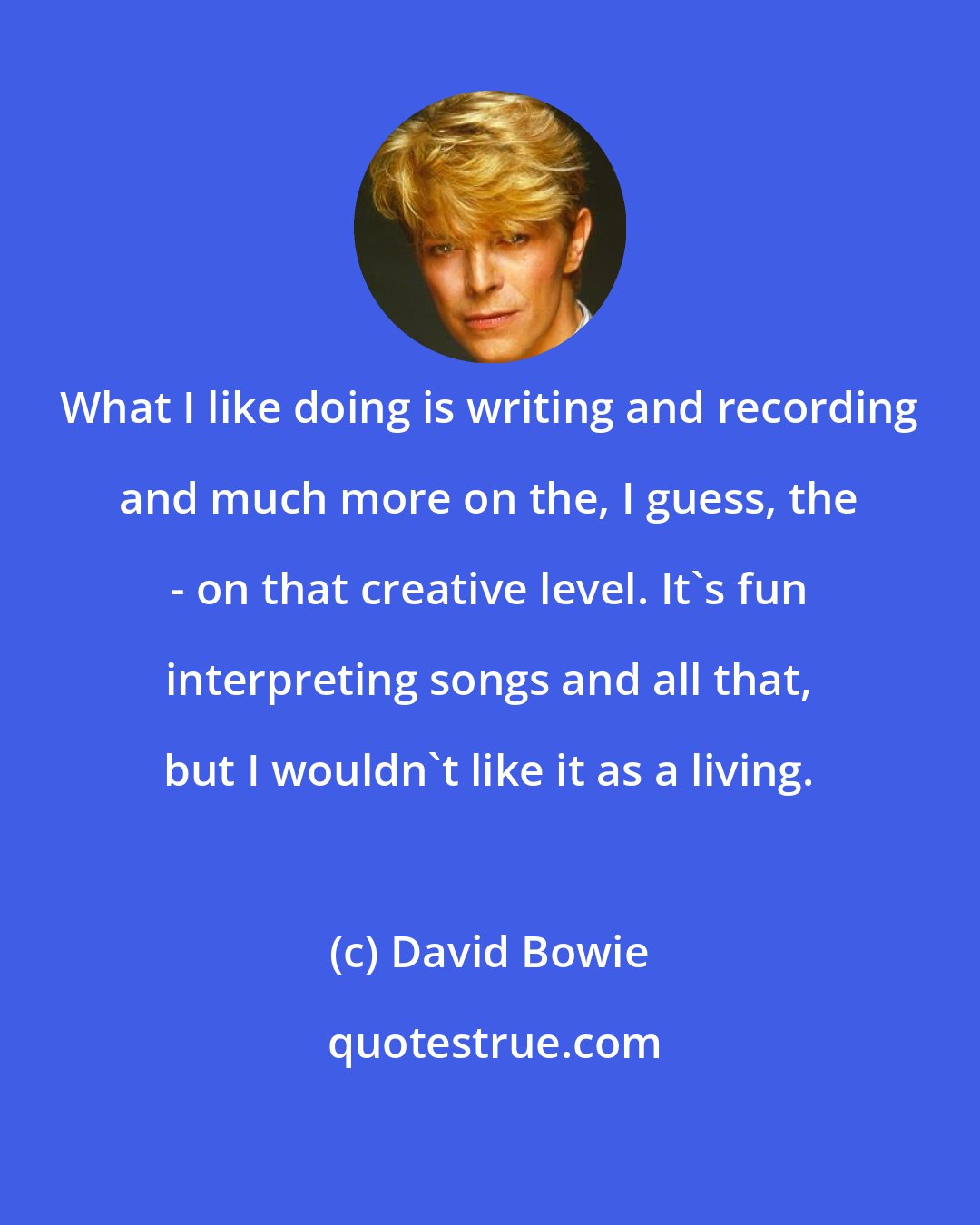 David Bowie: What I like doing is writing and recording and much more on the, I guess, the - on that creative level. It's fun interpreting songs and all that, but I wouldn't like it as a living.