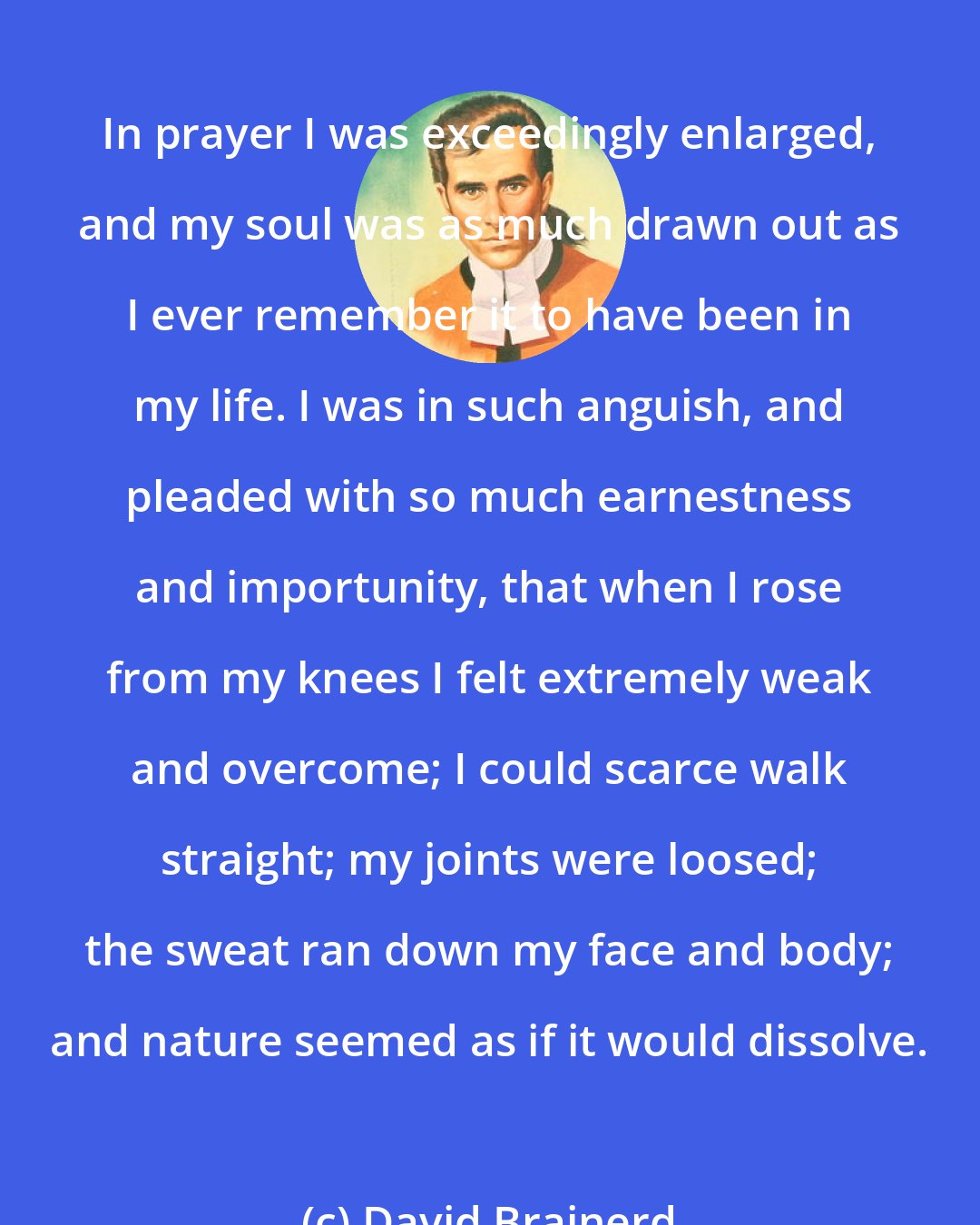 David Brainerd: In prayer I was exceedingly enlarged, and my soul was as much drawn out as I ever remember it to have been in my life. I was in such anguish, and pleaded with so much earnestness and importunity, that when I rose from my knees I felt extremely weak and overcome; I could scarce walk straight; my joints were loosed; the sweat ran down my face and body; and nature seemed as if it would dissolve.