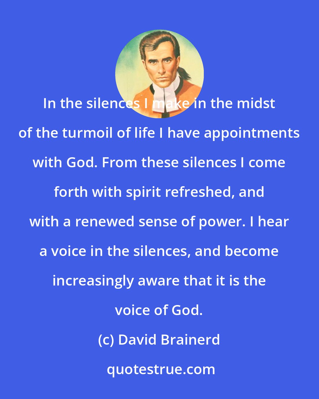 David Brainerd: In the silences I make in the midst of the turmoil of life I have appointments with God. From these silences I come forth with spirit refreshed, and with a renewed sense of power. I hear a voice in the silences, and become increasingly aware that it is the voice of God.