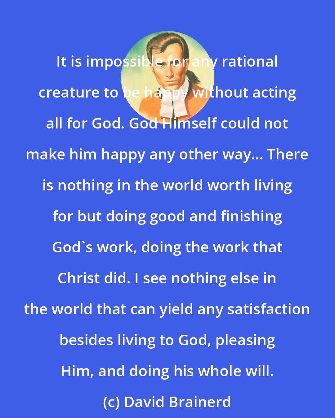 David Brainerd: It is impossible for any rational creature to be happy without acting all for God. God Himself could not make him happy any other way... There is nothing in the world worth living for but doing good and finishing God's work, doing the work that Christ did. I see nothing else in the world that can yield any satisfaction besides living to God, pleasing Him, and doing his whole will.