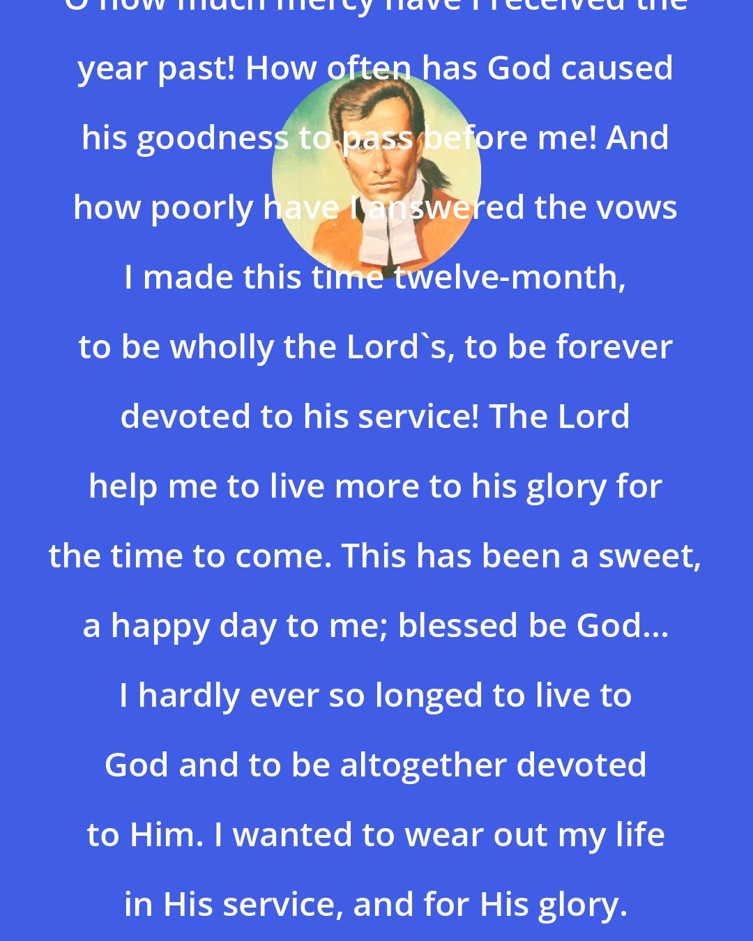 David Brainerd: O how much mercy have I received the year past! How often has God caused his goodness to pass before me! And how poorly have I answered the vows I made this time twelve-month, to be wholly the Lord's, to be forever devoted to his service! The Lord help me to live more to his glory for the time to come. This has been a sweet, a happy day to me; blessed be God... I hardly ever so longed to live to God and to be altogether devoted to Him. I wanted to wear out my life in His service, and for His glory.