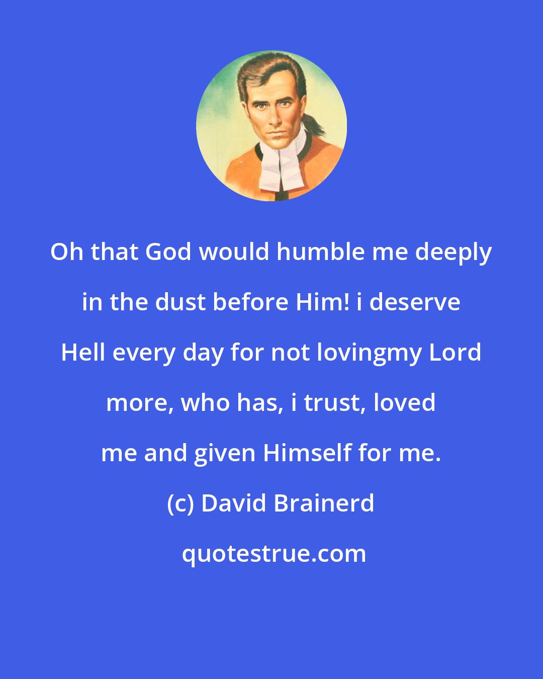 David Brainerd: Oh that God would humble me deeply in the dust before Him! i deserve Hell every day for not lovingmy Lord more, who has, i trust, loved me and given Himself for me.