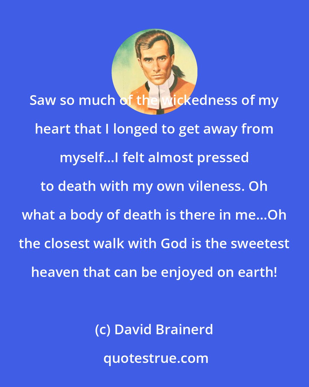 David Brainerd: Saw so much of the wickedness of my heart that I longed to get away from myself...I felt almost pressed to death with my own vileness. Oh what a body of death is there in me...Oh the closest walk with God is the sweetest heaven that can be enjoyed on earth!