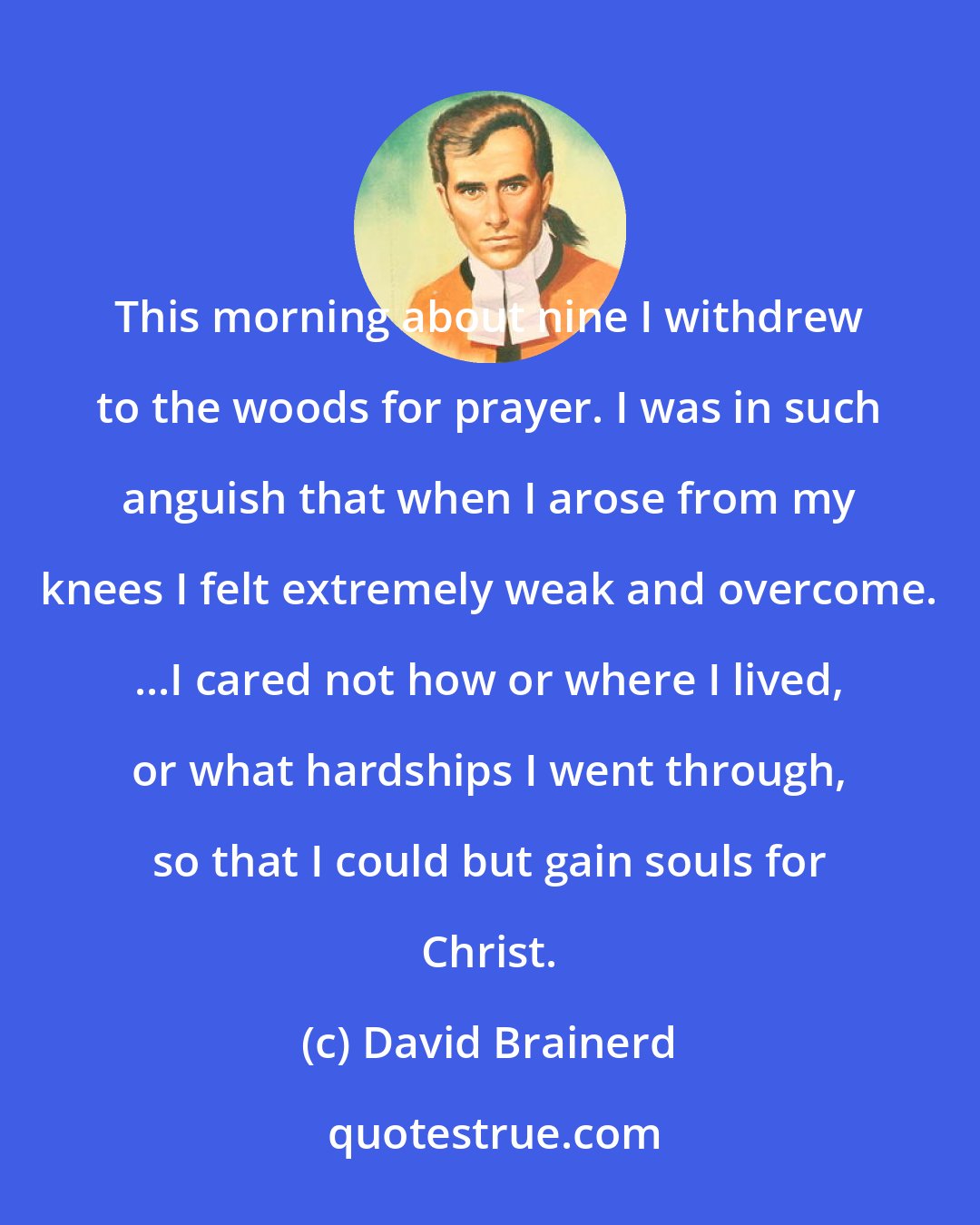 David Brainerd: This morning about nine I withdrew to the woods for prayer. I was in such anguish that when I arose from my knees I felt extremely weak and overcome. ...I cared not how or where I lived, or what hardships I went through, so that I could but gain souls for Christ.