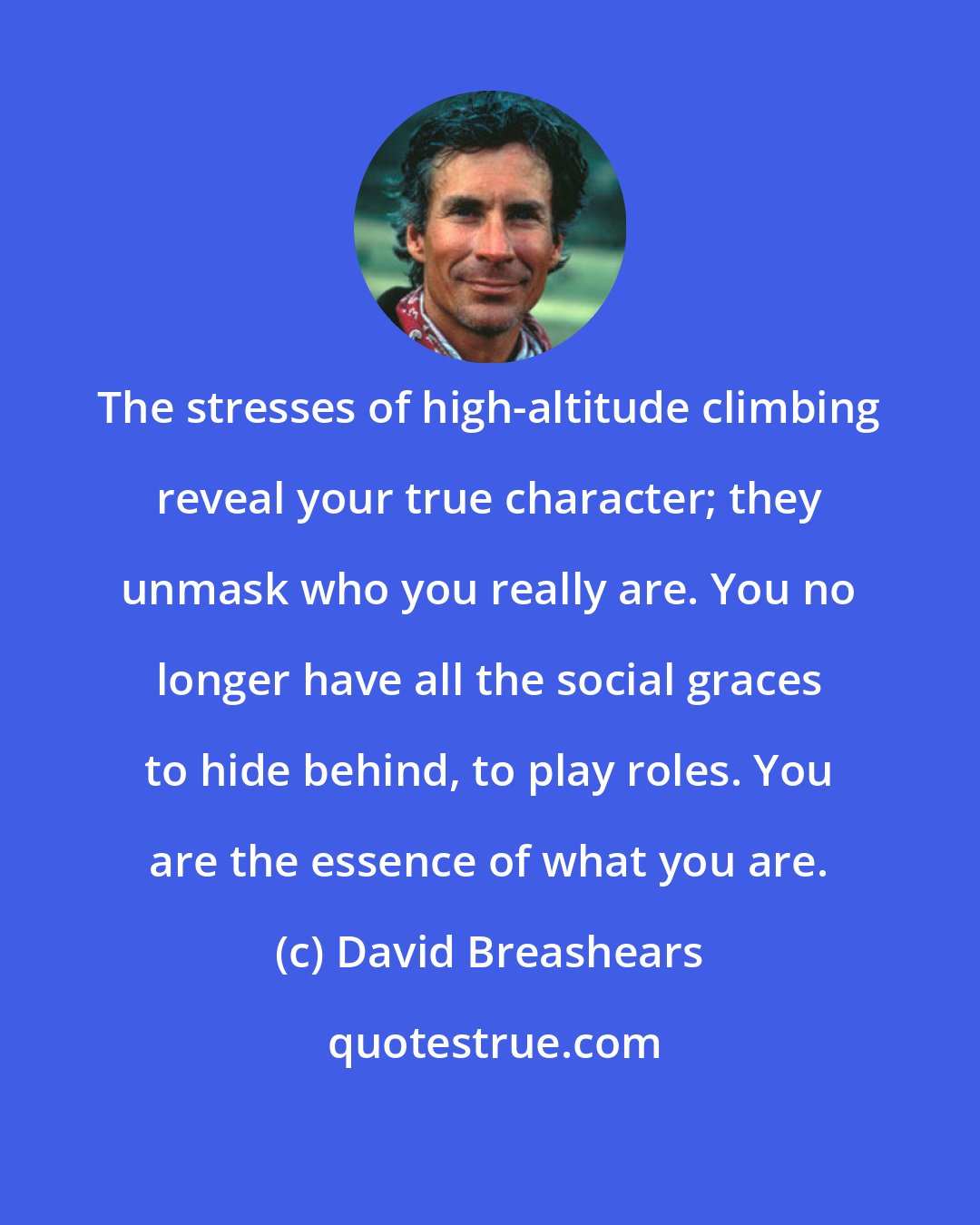 David Breashears: The stresses of high-altitude climbing reveal your true character; they unmask who you really are. You no longer have all the social graces to hide behind, to play roles. You are the essence of what you are.