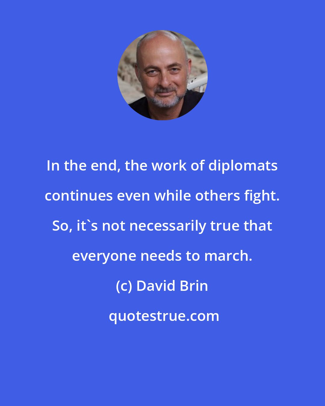 David Brin: In the end, the work of diplomats continues even while others fight. So, it's not necessarily true that everyone needs to march.