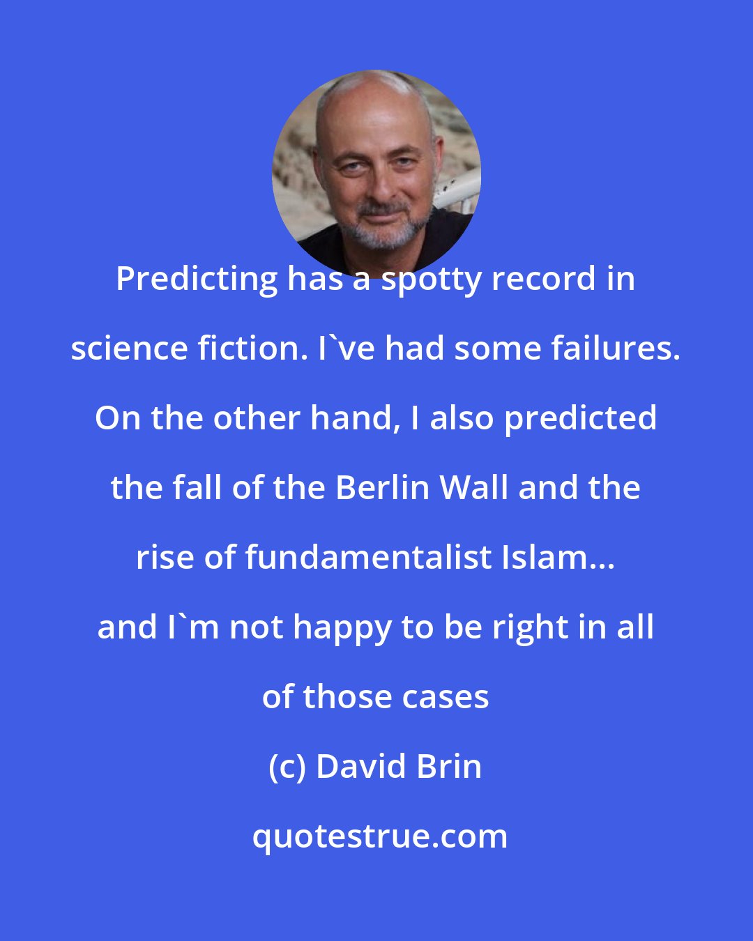 David Brin: Predicting has a spotty record in science fiction. I've had some failures. On the other hand, I also predicted the fall of the Berlin Wall and the rise of fundamentalist Islam... and I'm not happy to be right in all of those cases