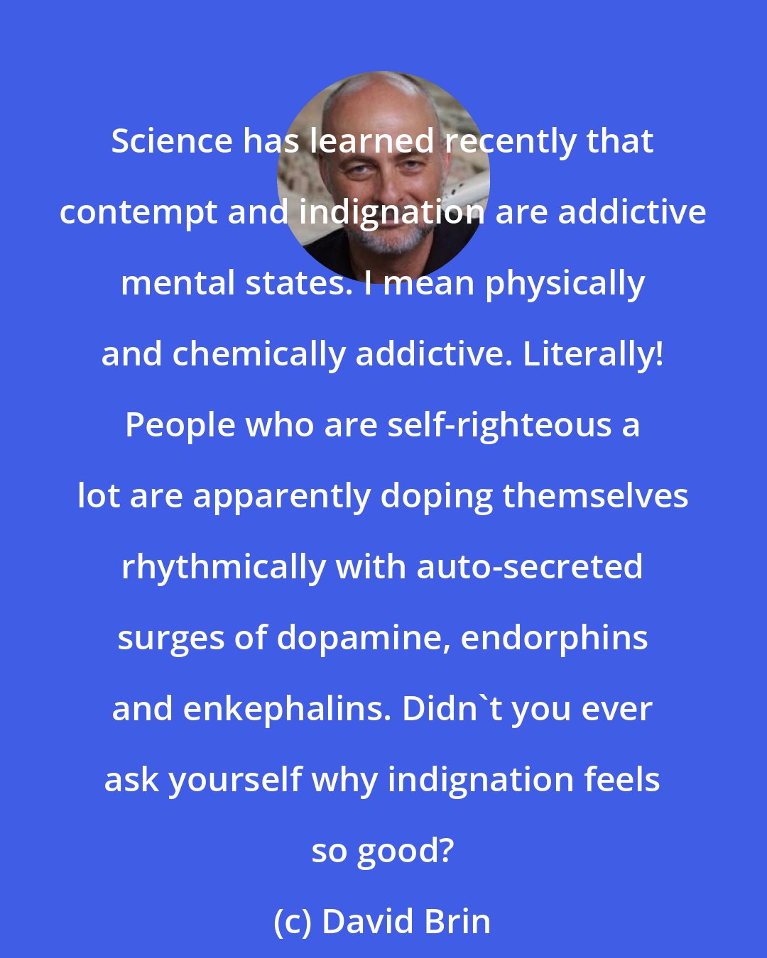 David Brin: Science has learned recently that contempt and indignation are addictive mental states. I mean physically and chemically addictive. Literally! People who are self-righteous a lot are apparently doping themselves rhythmically with auto-secreted surges of dopamine, endorphins and enkephalins. Didn't you ever ask yourself why indignation feels so good?