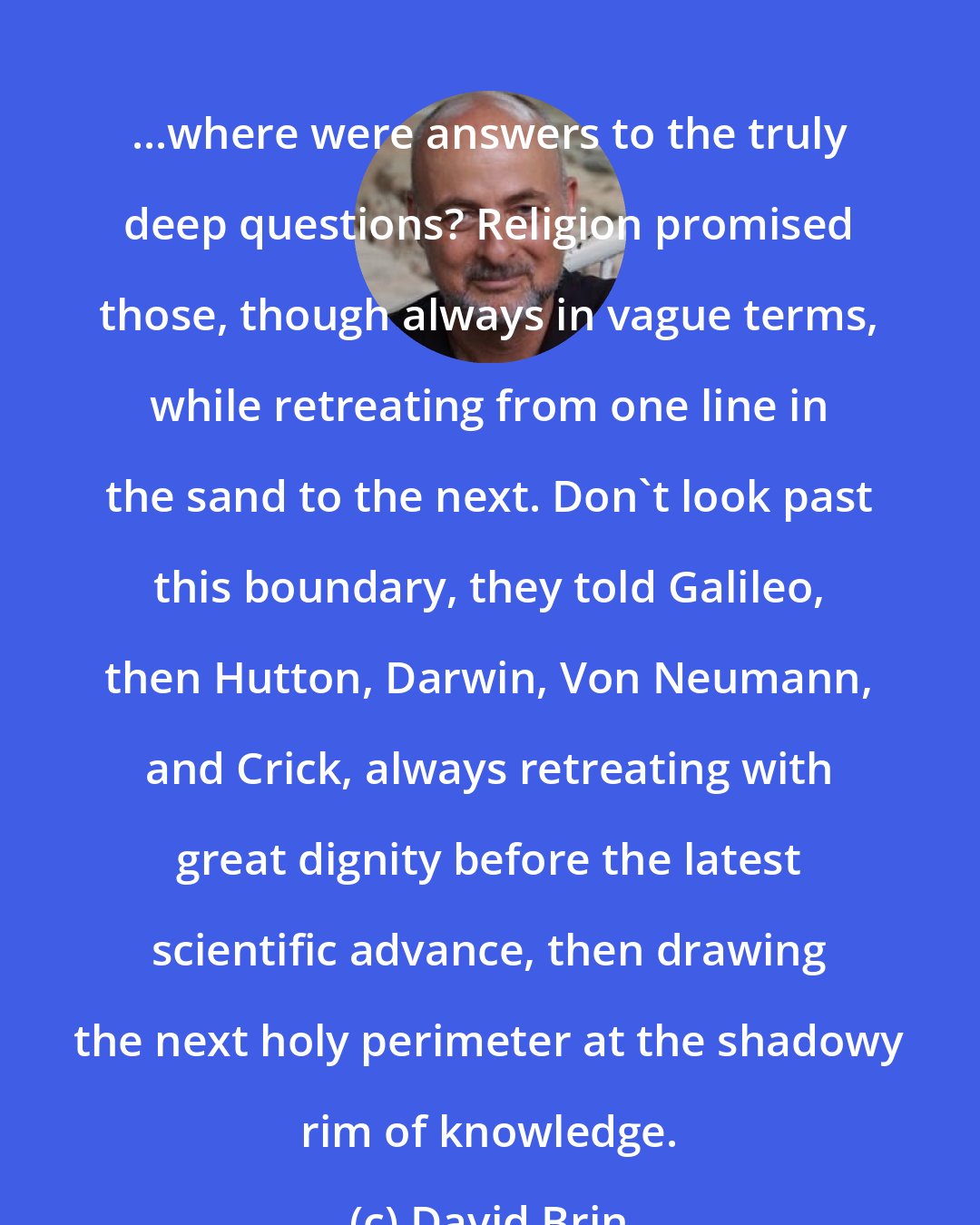 David Brin: ...where were answers to the truly deep questions? Religion promised those, though always in vague terms, while retreating from one line in the sand to the next. Don't look past this boundary, they told Galileo, then Hutton, Darwin, Von Neumann, and Crick, always retreating with great dignity before the latest scientific advance, then drawing the next holy perimeter at the shadowy rim of knowledge.