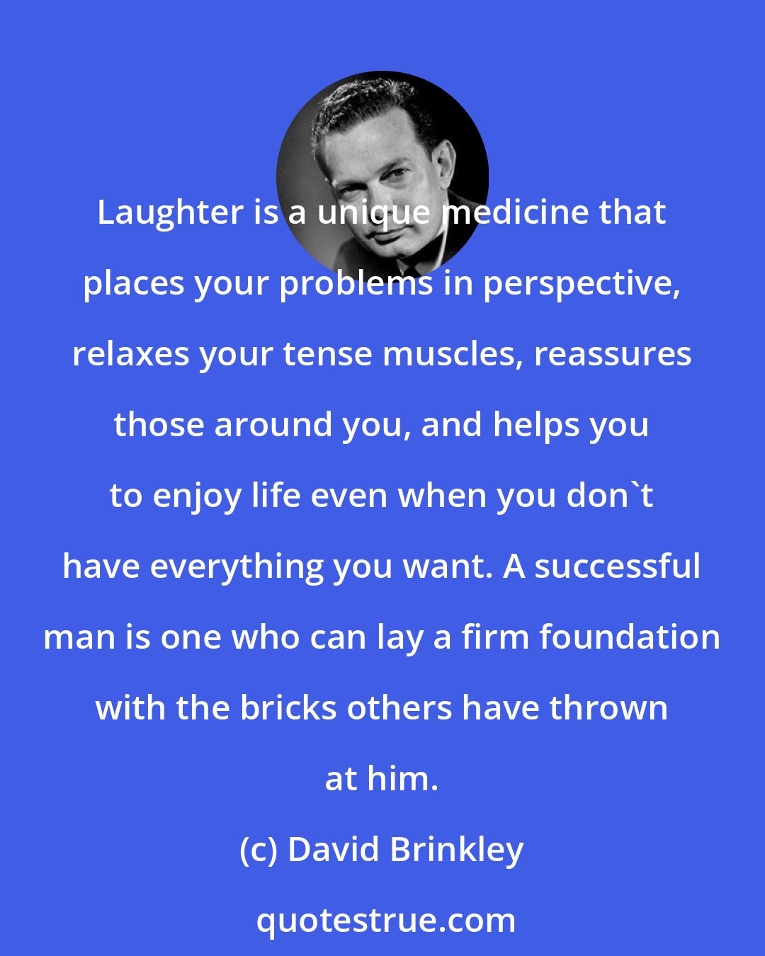 David Brinkley: Laughter is a unique medicine that places your problems in perspective, relaxes your tense muscles, reassures those around you, and helps you to enjoy life even when you don't have everything you want. A successful man is one who can lay a firm foundation with the bricks others have thrown at him.