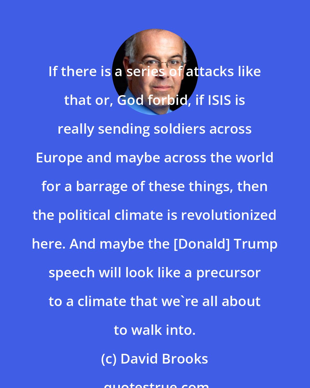 David Brooks: If there is a series of attacks like that or, God forbid, if ISIS is really sending soldiers across Europe and maybe across the world for a barrage of these things, then the political climate is revolutionized here. And maybe the [Donald] Trump speech will look like a precursor to a climate that we're all about to walk into.