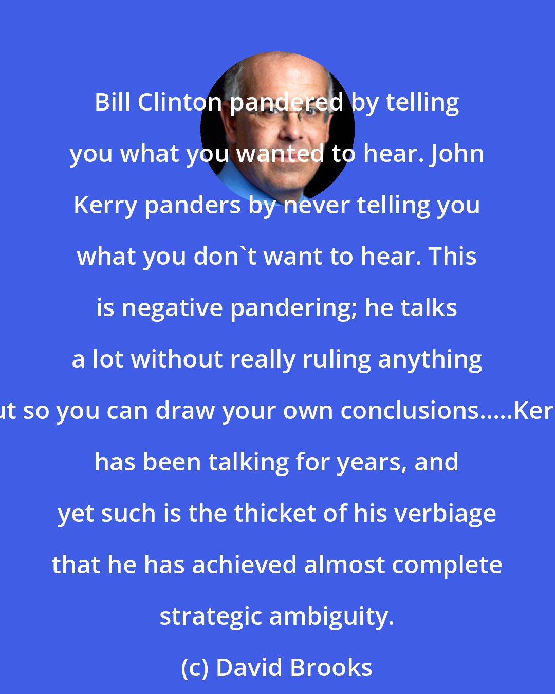 David Brooks: Bill Clinton pandered by telling you what you wanted to hear. John Kerry panders by never telling you what you don't want to hear. This is negative pandering; he talks a lot without really ruling anything out so you can draw your own conclusions.....Kerry has been talking for years, and yet such is the thicket of his verbiage that he has achieved almost complete strategic ambiguity.