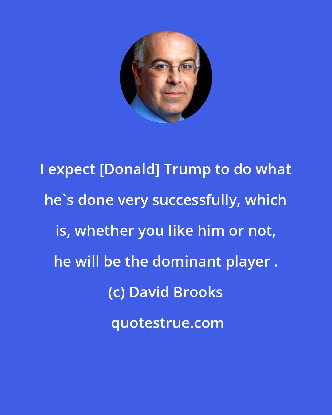 David Brooks: I expect [Donald] Trump to do what he's done very successfully, which is, whether you like him or not, he will be the dominant player .