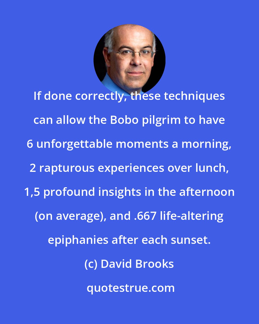 David Brooks: If done correctly, these techniques can allow the Bobo pilgrim to have 6 unforgettable moments a morning, 2 rapturous experiences over lunch, 1,5 profound insights in the afternoon (on average), and .667 life-altering epiphanies after each sunset.