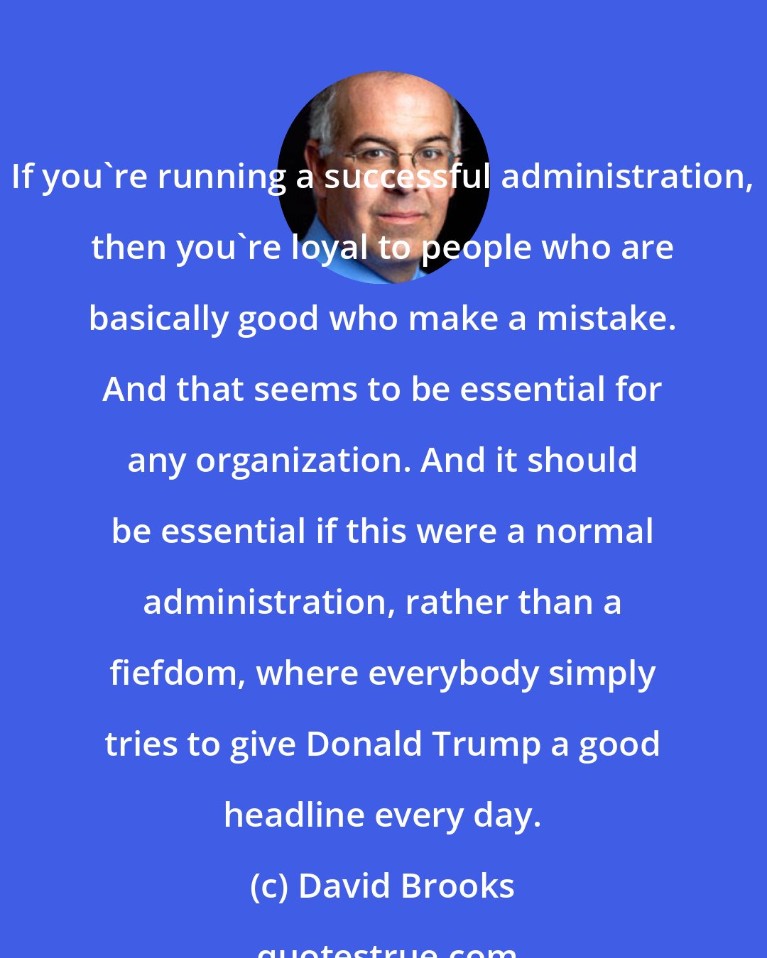 David Brooks: If you're running a successful administration, then you're loyal to people who are basically good who make a mistake. And that seems to be essential for any organization. And it should be essential if this were a normal administration, rather than a fiefdom, where everybody simply tries to give Donald Trump a good headline every day.