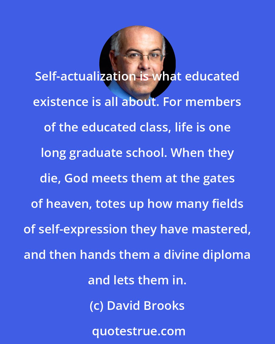 David Brooks: Self-actualization is what educated existence is all about. For members of the educated class, life is one long graduate school. When they die, God meets them at the gates of heaven, totes up how many fields of self-expression they have mastered, and then hands them a divine diploma and lets them in.