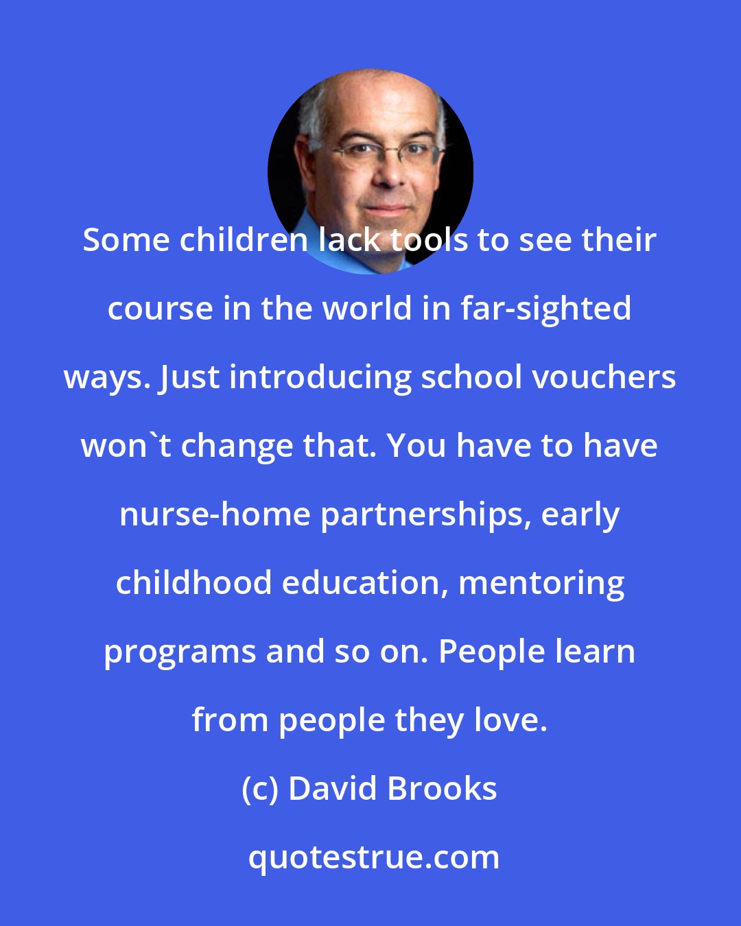 David Brooks: Some children lack tools to see their course in the world in far-sighted ways. Just introducing school vouchers won't change that. You have to have nurse-home partnerships, early childhood education, mentoring programs and so on. People learn from people they love.