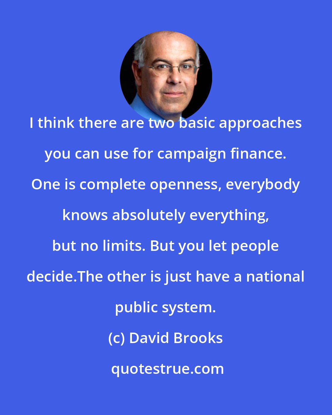 David Brooks: I think there are two basic approaches you can use for campaign finance. One is complete openness, everybody knows absolutely everything, but no limits. But you let people decide.The other is just have a national public system.