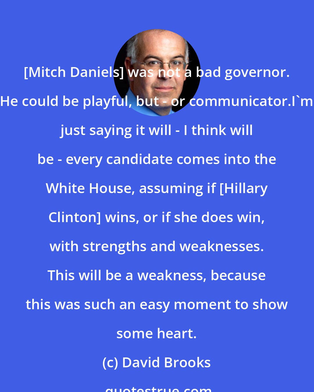 David Brooks: [Mitch Daniels] was not a bad governor. He could be playful, but - or communicator.I'm just saying it will - I think will be - every candidate comes into the White House, assuming if [Hillary Clinton] wins, or if she does win, with strengths and weaknesses. This will be a weakness, because this was such an easy moment to show some heart.