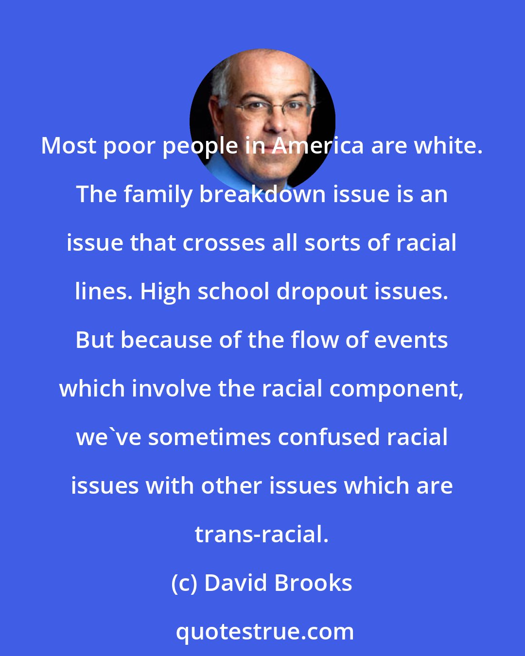 David Brooks: Most poor people in America are white. The family breakdown issue is an issue that crosses all sorts of racial lines. High school dropout issues. But because of the flow of events which involve the racial component, we've sometimes confused racial issues with other issues which are trans-racial.