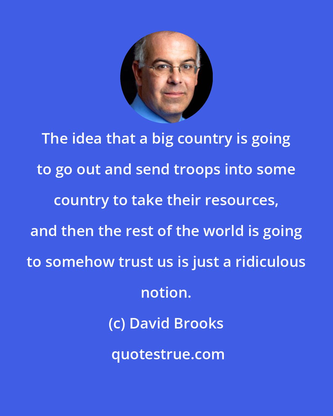 David Brooks: The idea that a big country is going to go out and send troops into some country to take their resources, and then the rest of the world is going to somehow trust us is just a ridiculous notion.