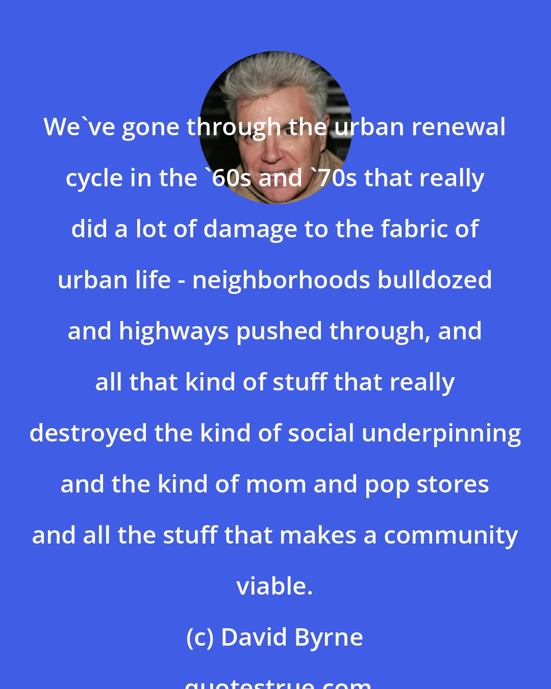 David Byrne: We've gone through the urban renewal cycle in the '60s and '70s that really did a lot of damage to the fabric of urban life - neighborhoods bulldozed and highways pushed through, and all that kind of stuff that really destroyed the kind of social underpinning and the kind of mom and pop stores and all the stuff that makes a community viable.