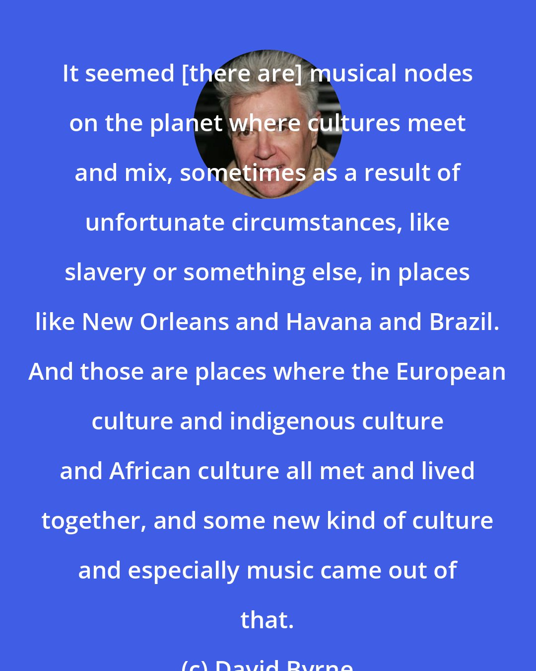 David Byrne: It seemed [there are] musical nodes on the planet where cultures meet and mix, sometimes as a result of unfortunate circumstances, like slavery or something else, in places like New Orleans and Havana and Brazil. And those are places where the European culture and indigenous culture and African culture all met and lived together, and some new kind of culture and especially music came out of that.