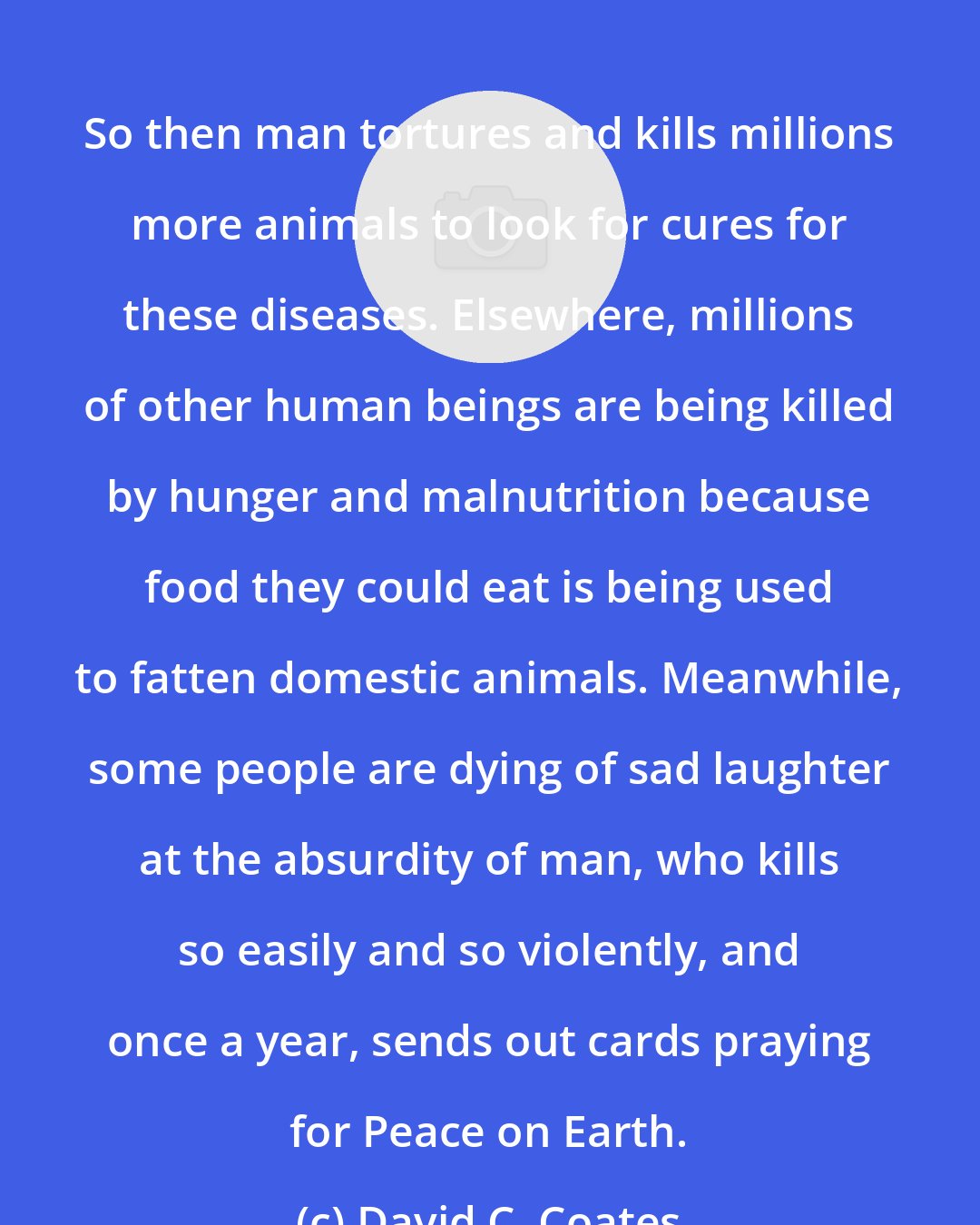 David C. Coates: So then man tortures and kills millions more animals to look for cures for these diseases. Elsewhere, millions of other human beings are being killed by hunger and malnutrition because food they could eat is being used to fatten domestic animals. Meanwhile, some people are dying of sad laughter at the absurdity of man, who kills so easily and so violently, and once a year, sends out cards praying for Peace on Earth.