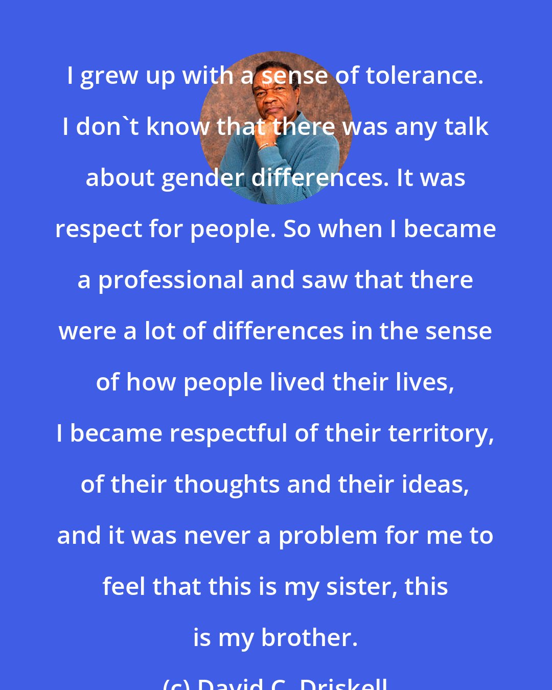 David C. Driskell: I grew up with a sense of tolerance. I don't know that there was any talk about gender differences. It was respect for people. So when I became a professional and saw that there were a lot of differences in the sense of how people lived their lives, I became respectful of their territory, of their thoughts and their ideas, and it was never a problem for me to feel that this is my sister, this is my brother.