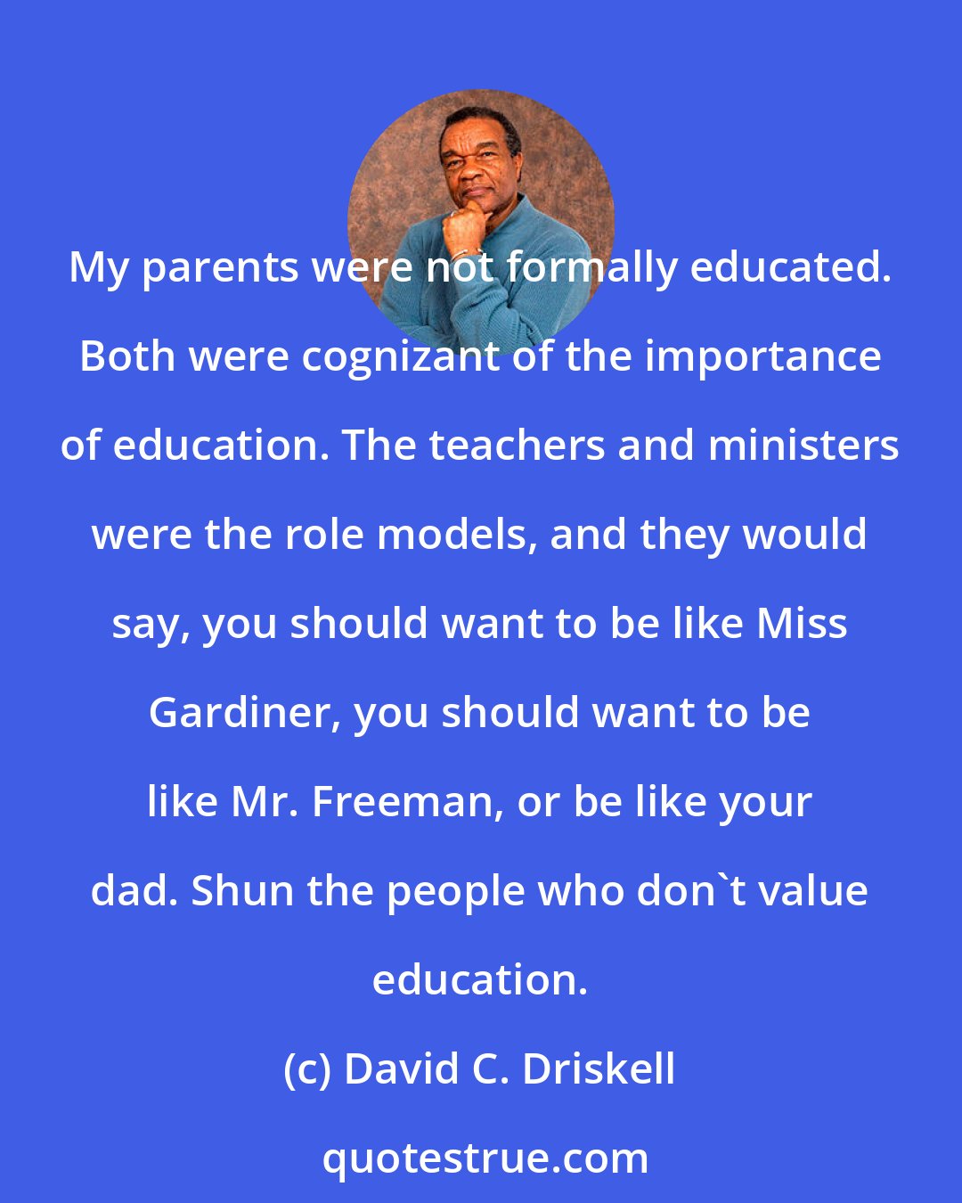 David C. Driskell: My parents were not formally educated. Both were cognizant of the importance of education. The teachers and ministers were the role models, and they would say, you should want to be like Miss Gardiner, you should want to be like Mr. Freeman, or be like your dad. Shun the people who don't value education.