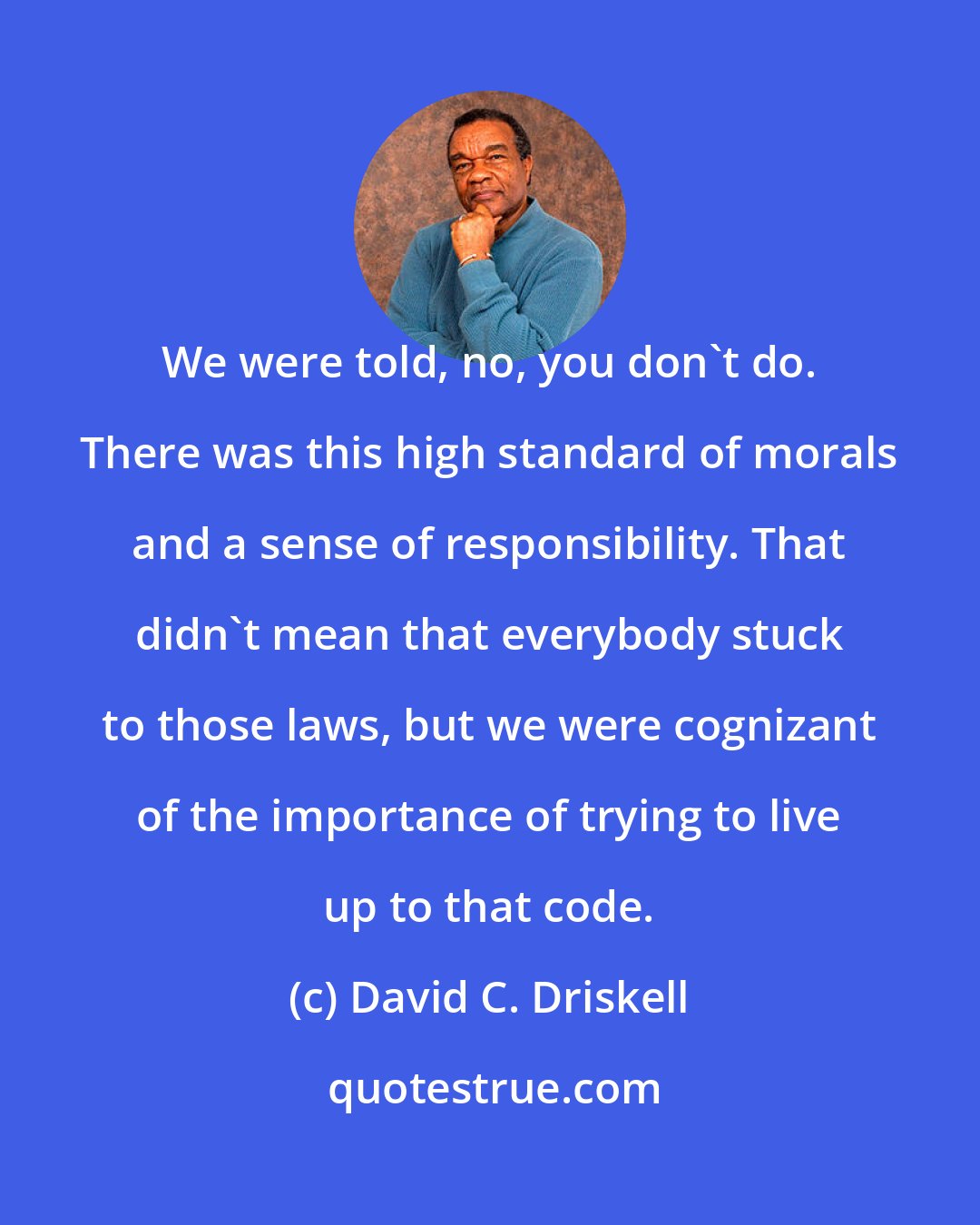 David C. Driskell: We were told, no, you don't do. There was this high standard of morals and a sense of responsibility. That didn't mean that everybody stuck to those laws, but we were cognizant of the importance of trying to live up to that code.