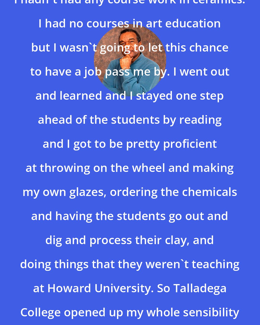 David C. Driskell: I hadn't had any course work in ceramics. I had no courses in art education but I wasn't going to let this chance to have a job pass me by. I went out and learned and I stayed one step ahead of the students by reading and I got to be pretty proficient at throwing on the wheel and making my own glazes, ordering the chemicals and having the students go out and dig and process their clay, and doing things that they weren't teaching at Howard University. So Talladega College opened up my whole sensibility about experimental teaching.