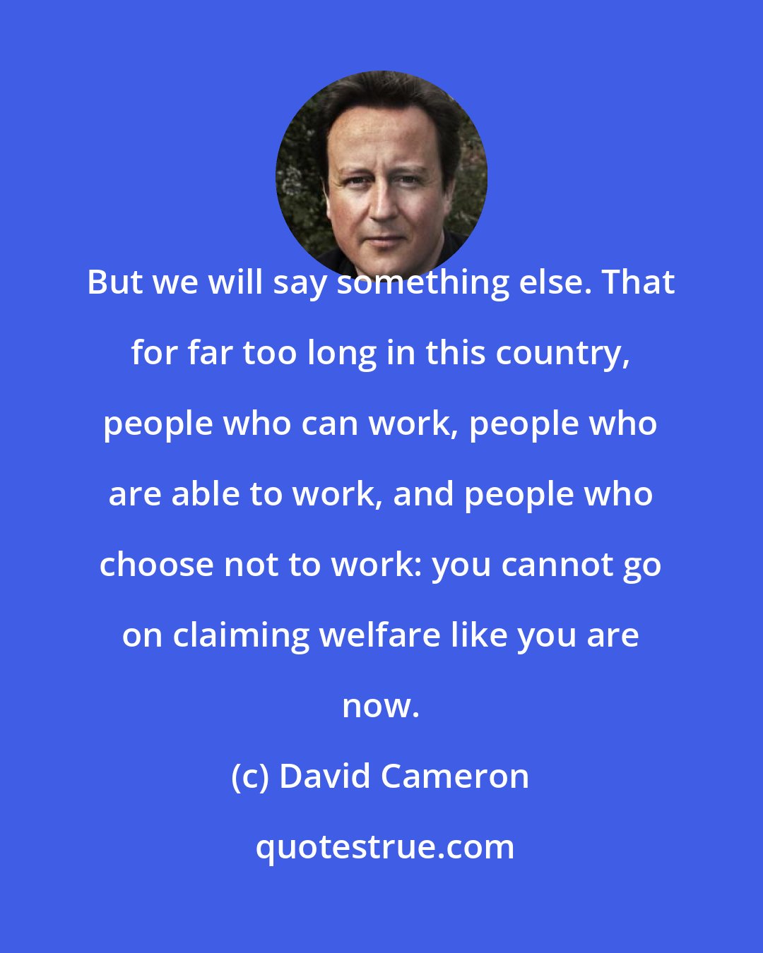 David Cameron: But we will say something else. That for far too long in this country, people who can work, people who are able to work, and people who choose not to work: you cannot go on claiming welfare like you are now.