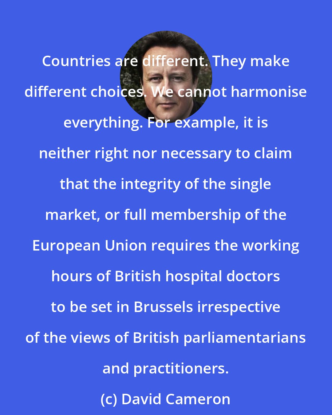 David Cameron: Countries are different. They make different choices. We cannot harmonise everything. For example, it is neither right nor necessary to claim that the integrity of the single market, or full membership of the European Union requires the working hours of British hospital doctors to be set in Brussels irrespective of the views of British parliamentarians and practitioners.