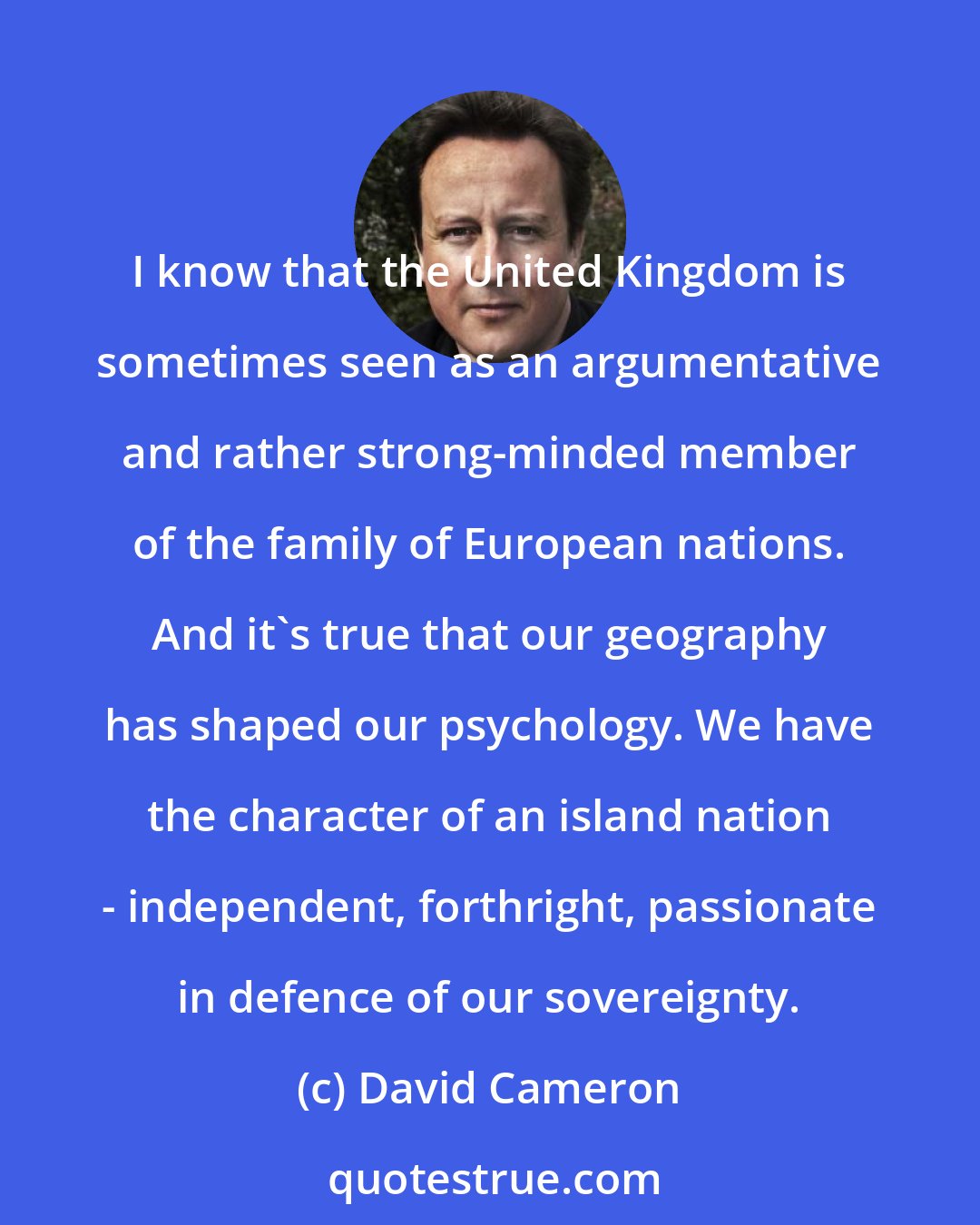 David Cameron: I know that the United Kingdom is sometimes seen as an argumentative and rather strong-minded member of the family of European nations. And it's true that our geography has shaped our psychology. We have the character of an island nation - independent, forthright, passionate in defence of our sovereignty.